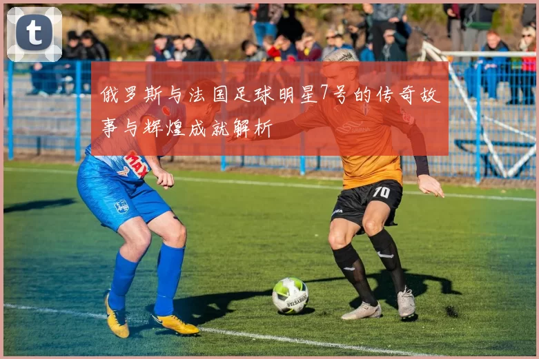 俄罗斯与法国足球明星7号的传奇故事与辉煌成就解析