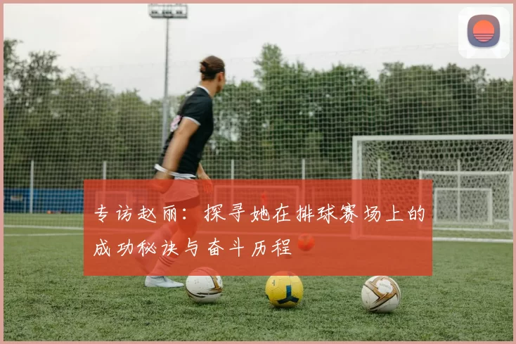 专访赵丽：探寻她在排球赛场上的成功秘诀与奋斗历程
