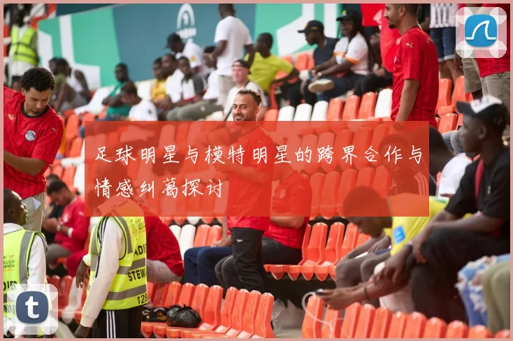 足球明星与模特明星的跨界合作与情感纠葛探讨