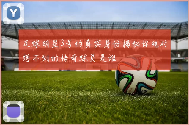 足球明星3号的真实身份揭秘你绝对想不到的传奇球员是谁