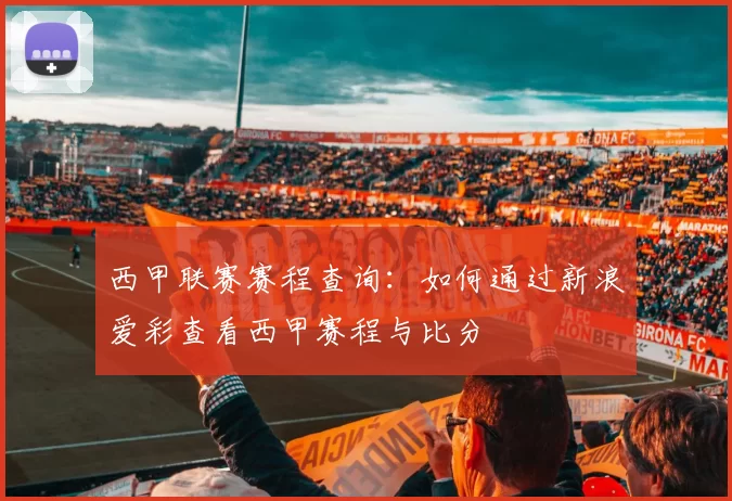 西甲联赛赛程查询：如何通过新浪爱彩查看西甲赛程与比分
