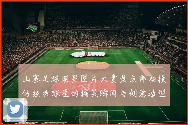 山寨足球明星图片大赏盘点那些模仿经典球星的搞笑瞬间与创意造型