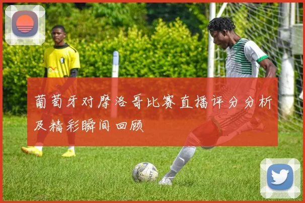 葡萄牙对摩洛哥比赛直播评分分析及精彩瞬间回顾