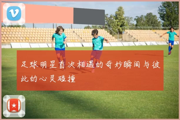 足球明星首次相遇的奇妙瞬间与彼此的心灵碰撞