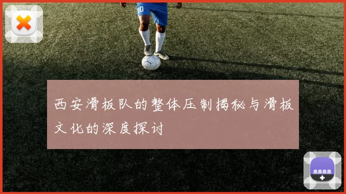 西安滑板队的整体压制揭秘与滑板文化的深度探讨