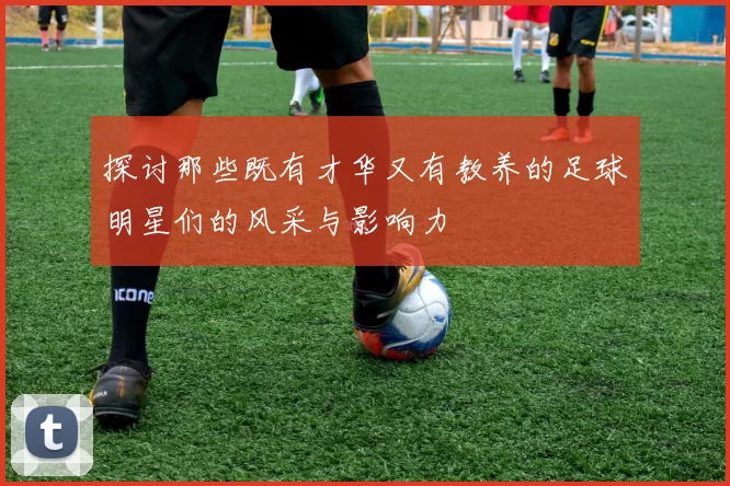 探讨那些既有才华又有教养的足球明星们的风采与影响力
