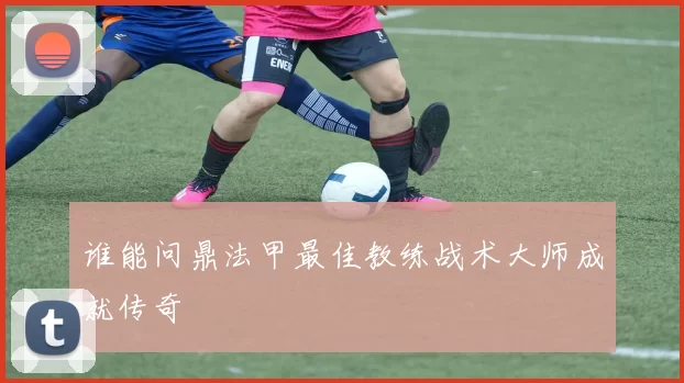 谁能问鼎法甲最佳教练战术大师成就传奇