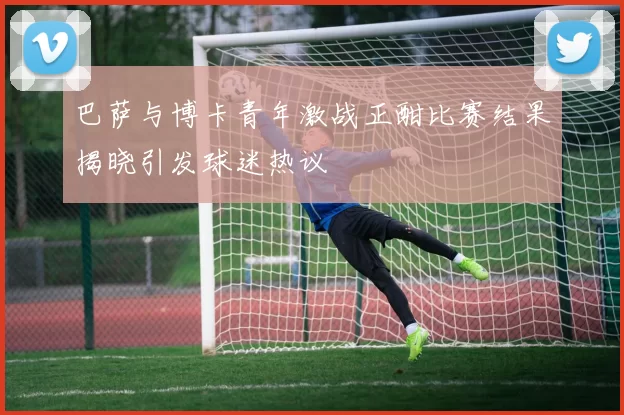 巴萨与博卡青年激战正酣比赛结果揭晓引发球迷热议