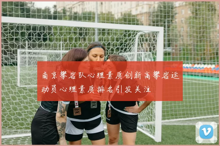 南京攀岩队心理素质创新高攀岩运动员心理素质排名引发关注