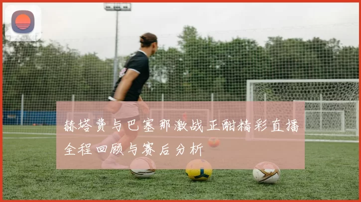 赫塔费与巴塞那激战正酣精彩直播全程回顾与赛后分析