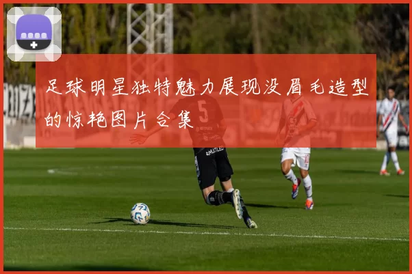 足球明星独特魅力展现没眉毛造型的惊艳图片合集
