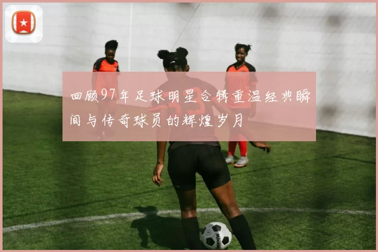 回顾97年足球明星合辑重温经典瞬间与传奇球员的辉煌岁月