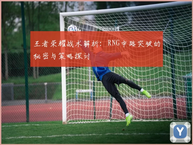 王者荣耀战术解析：RNG中路突破的秘密与策略探讨