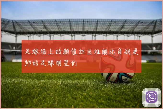 足球场上的颜值担当谁能比肖战更帅的足球明星们