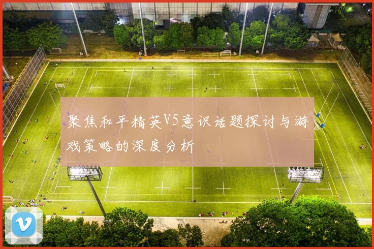 聚焦和平精英V5意识话题探讨与游戏策略的深度分析
