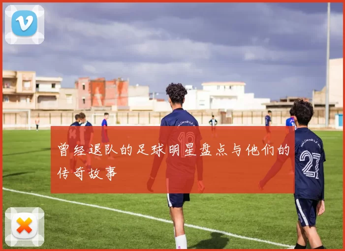 曾经退队的足球明星盘点与他们的传奇故事