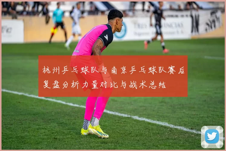 杭州乒乓球队与南京乒乓球队赛后复盘分析力量对比与战术总结