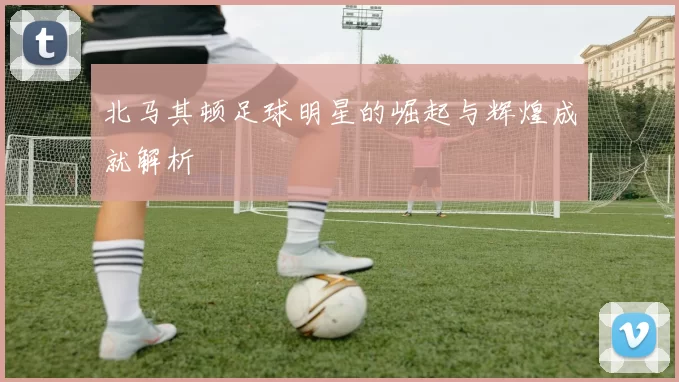 北马其顿足球明星的崛起与辉煌成就解析