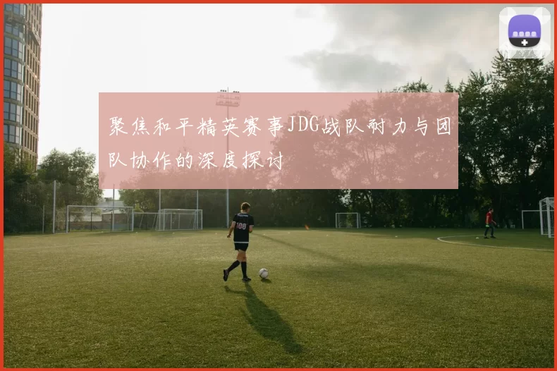 聚焦和平精英赛事JDG战队耐力与团队协作的深度探讨