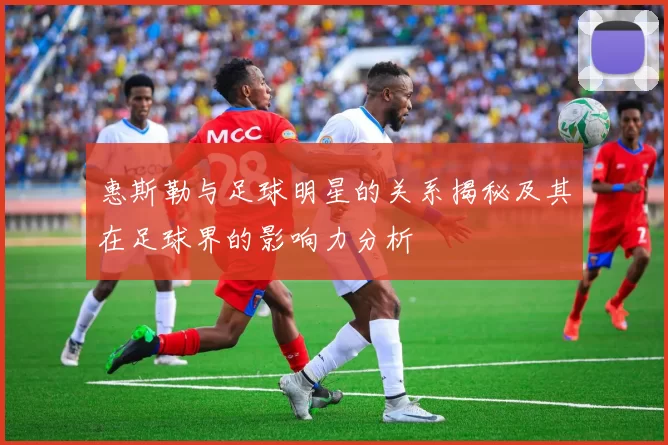 惠斯勒与足球明星的关系揭秘及其在足球界的影响力分析