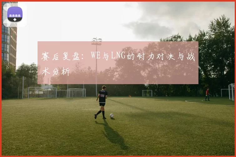 赛后复盘：WE与LNG的耐力对决与战术分析