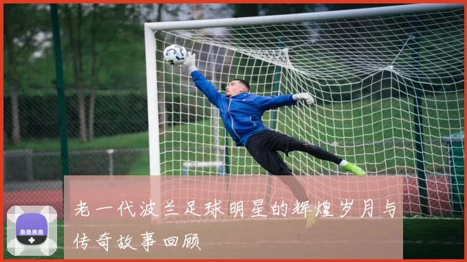 老一代波兰足球明星的辉煌岁月与传奇故事回顾