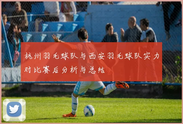杭州羽毛球队与西安羽毛球队实力对比赛后分析与总结