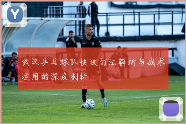 武汉乒乓球队快攻打法解析与战术运用的深度剖析