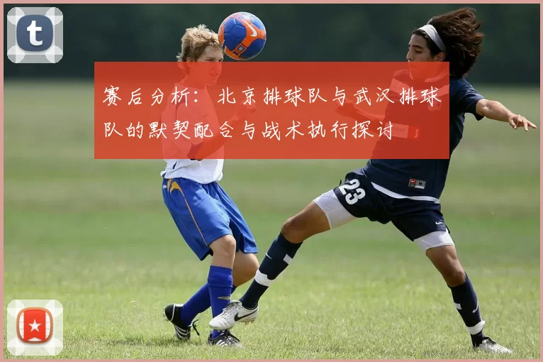 赛后分析：北京排球队与武汉排球队的默契配合与战术执行探讨