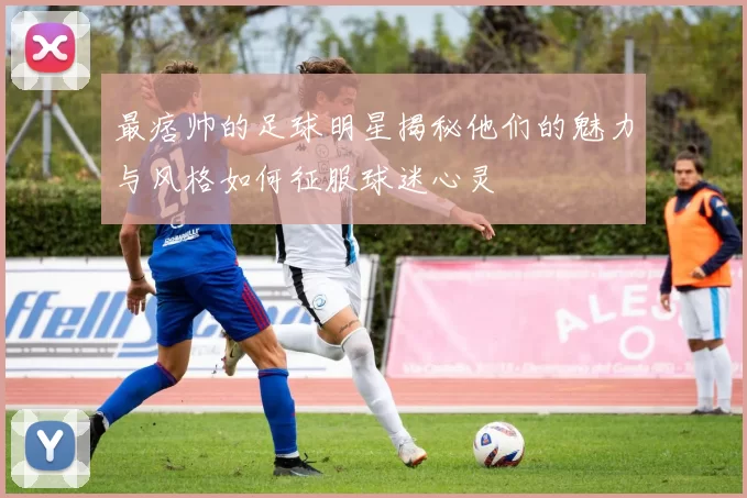 最痞帅的足球明星揭秘他们的魅力与风格如何征服球迷心灵