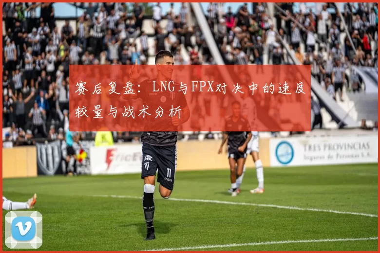 赛后复盘：LNG与FPX对决中的速度较量与战术分析