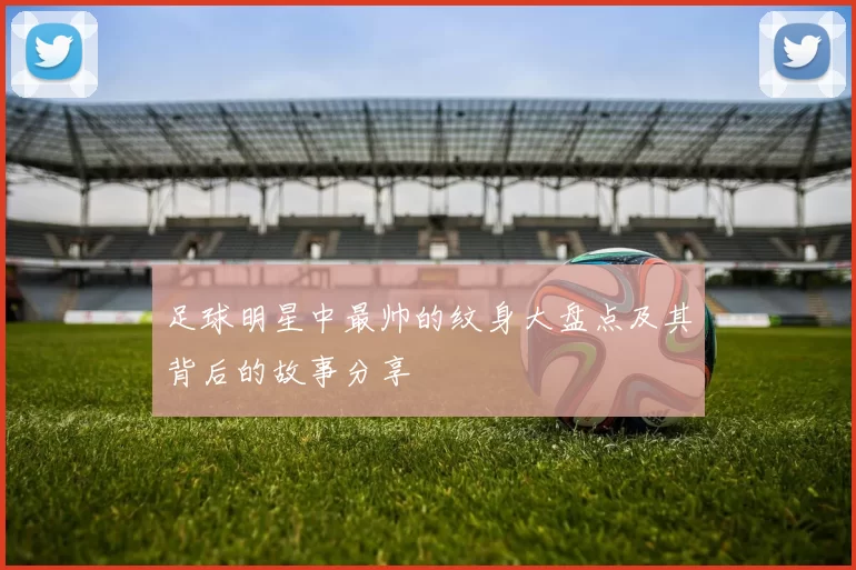 足球明星中最帅的纹身大盘点及其背后的故事分享