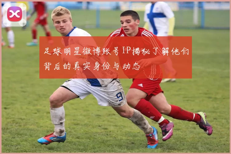 足球明星微博账号IP揭秘了解他们背后的真实身份与动态