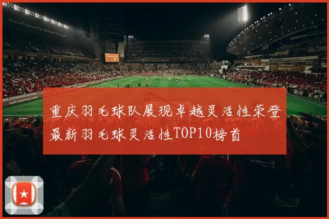 重庆羽毛球队展现卓越灵活性荣登最新羽毛球灵活性TOP10榜首