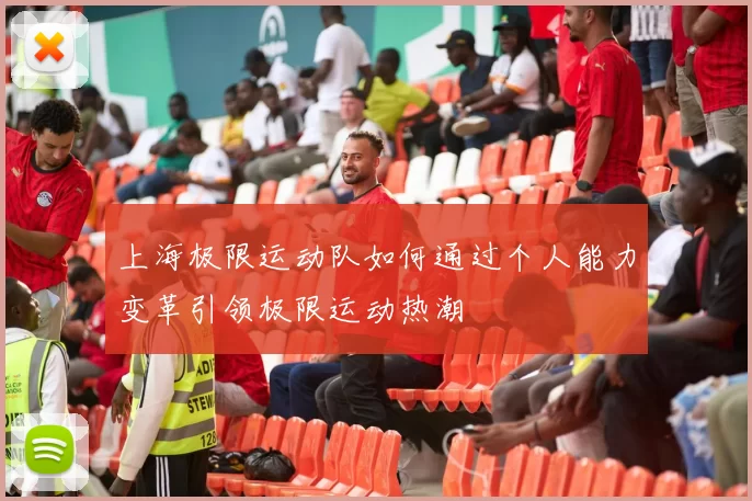 上海极限运动队如何通过个人能力变革引领极限运动热潮
