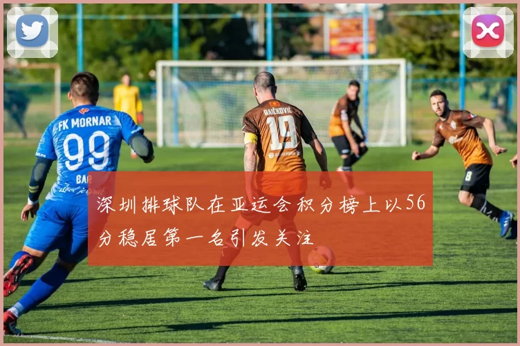 深圳排球队在亚运会积分榜上以56分稳居第一名引发关注