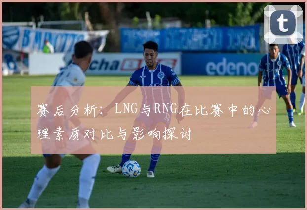赛后分析：LNG与RNG在比赛中的心理素质对比与影响探讨