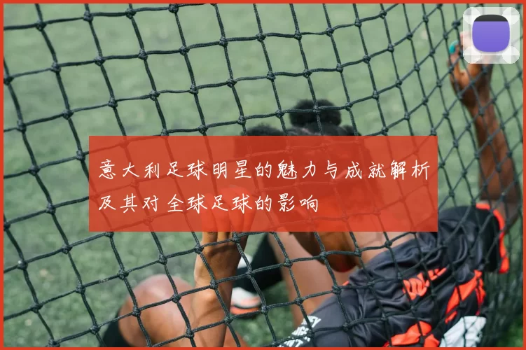 意大利足球明星的魅力与成就解析及其对全球足球的影响