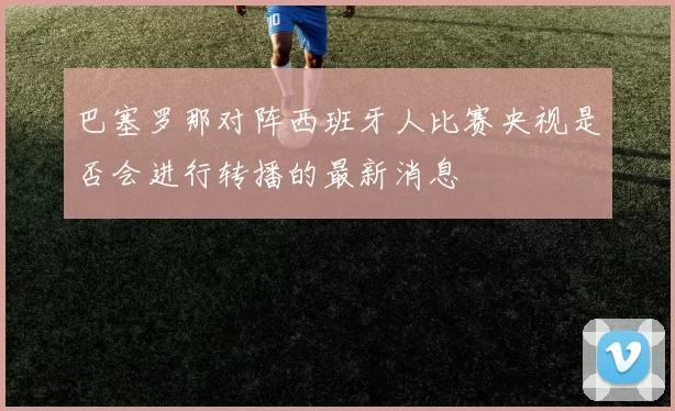 巴塞罗那对阵西班牙人比赛央视是否会进行转播的最新消息