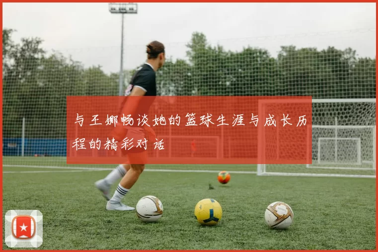 与王娜畅谈她的篮球生涯与成长历程的精彩对话