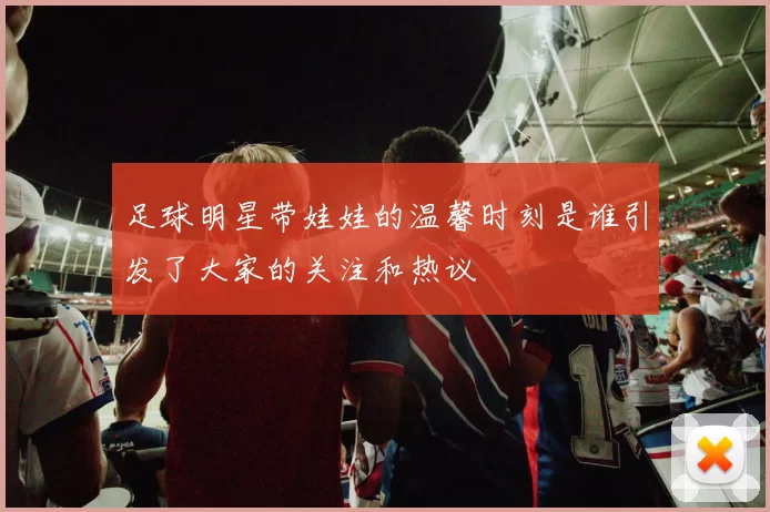 足球明星带娃娃的温馨时刻是谁引发了大家的关注和热议