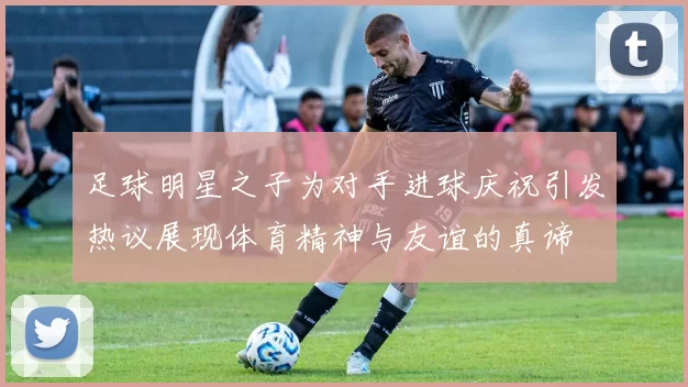 足球明星之子为对手进球庆祝引发热议展现体育精神与友谊的真谛