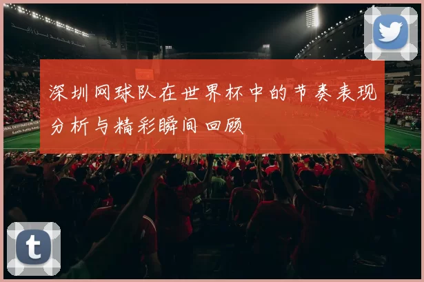 深圳网球队在世界杯中的节奏表现分析与精彩瞬间回顾