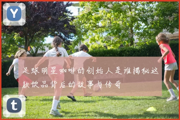 足球明星咖啡的创始人是谁揭秘这款饮品背后的故事与传奇