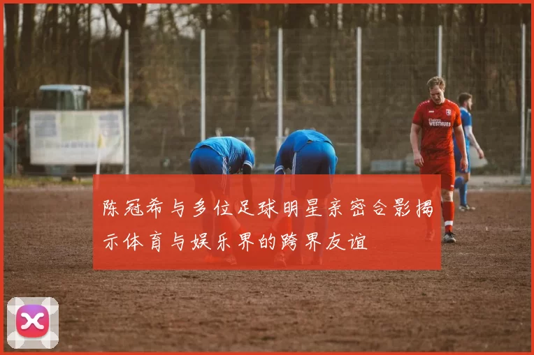 陈冠希与多位足球明星亲密合影揭示体育与娱乐界的跨界友谊