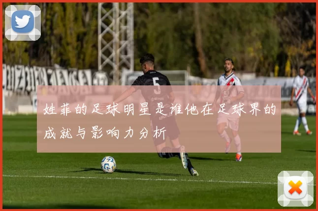 姓菲的足球明星是谁他在足球界的成就与影响力分析