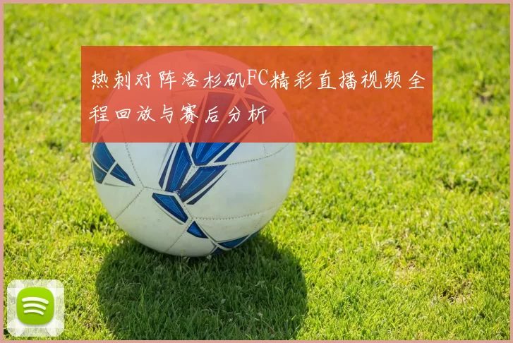 热刺对阵洛杉矶FC精彩直播视频全程回放与赛后分析