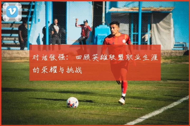 对话张强：回顾英雄联盟职业生涯的荣耀与挑战