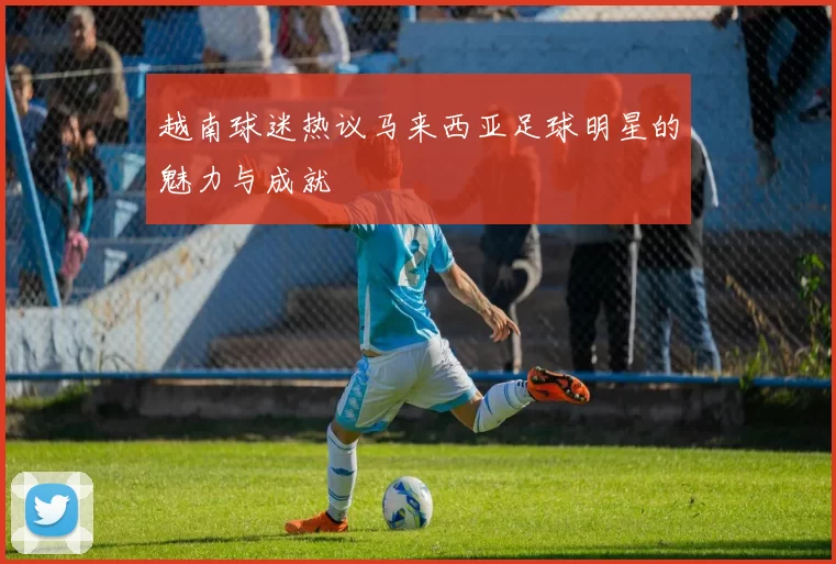 越南球迷热议马来西亚足球明星的魅力与成就