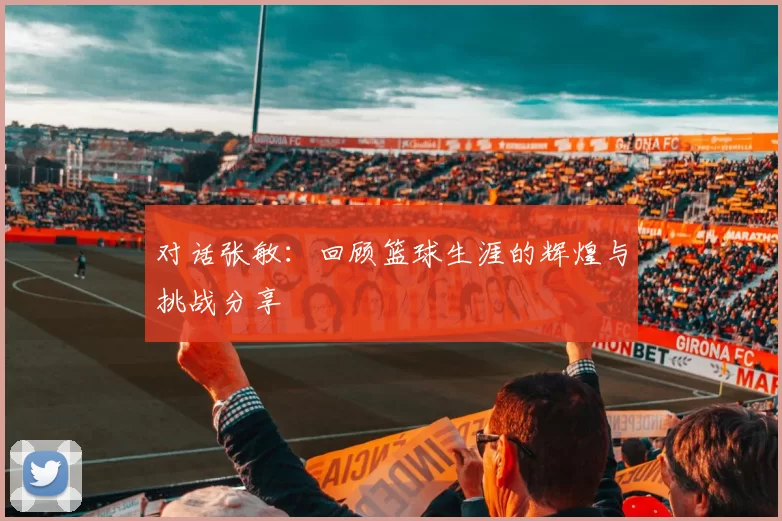 对话张敏：回顾篮球生涯的辉煌与挑战分享